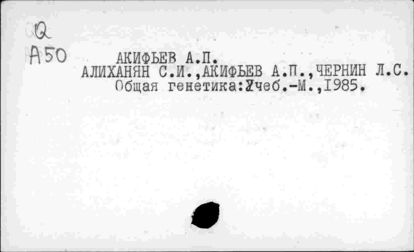 ﻿а
А 50 АКИФЬЕВ А.П.
АЛИХАНЯН С.И.,АКИФЬЕВ А.П.,ЧЕРНИН Л.С. Общая генетика:2чеб.-М.,1985.